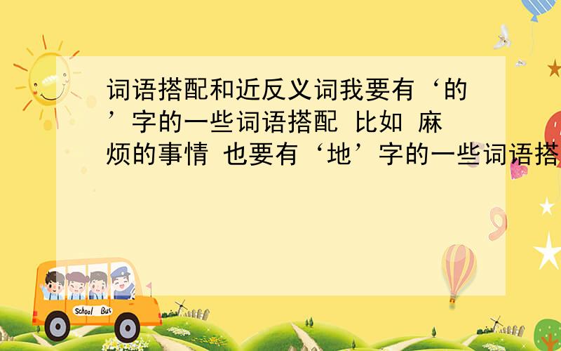 词语搭配和近反义词我要有‘的’字的一些词语搭配 比如 麻烦的事情 也要有‘地’字的一些词语搭配 比如 快速地行驶 我需要一些消灭敌人之类的 我也要一些近义词和反义词