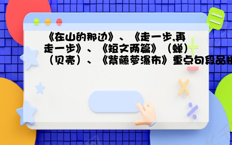 《在山的那边》、《走一步,再走一步》、《短文两篇》（蝉）（贝壳）、《紫藤萝瀑布》重点句段品析每篇课文品析5句.