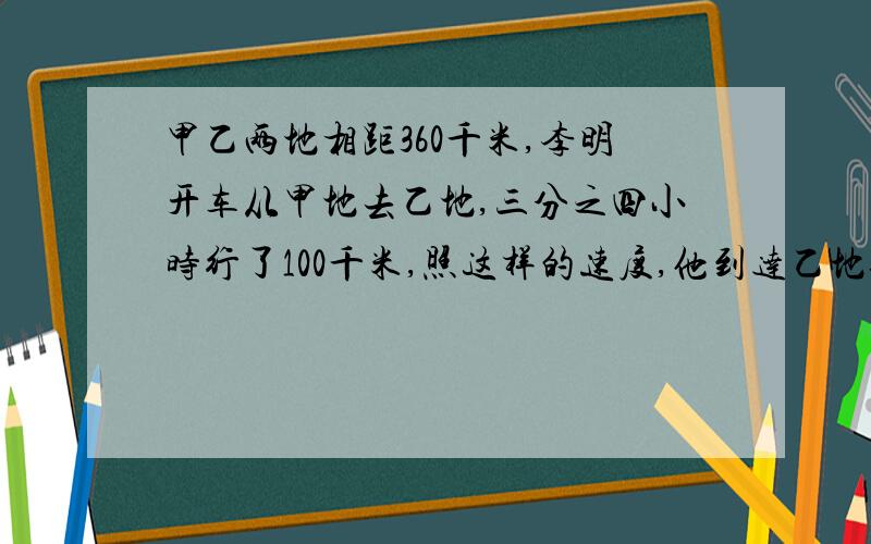 甲乙两地相距360千米,李明开车从甲地去乙地,三分之四小时行了100千米,照这样的速度,他到达乙地还需要多少小时?