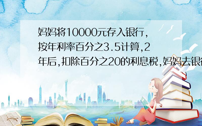 妈妈将10000元存入银行,按年利率百分之3.5计算,2年后,扣除百分之20的利息税,妈妈去银行可全部取出多少元?