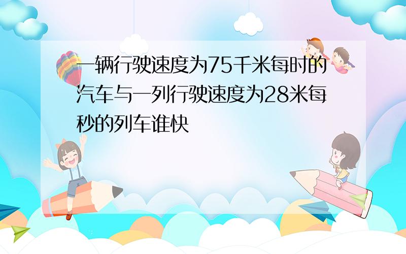 一辆行驶速度为75千米每时的汽车与一列行驶速度为28米每秒的列车谁快