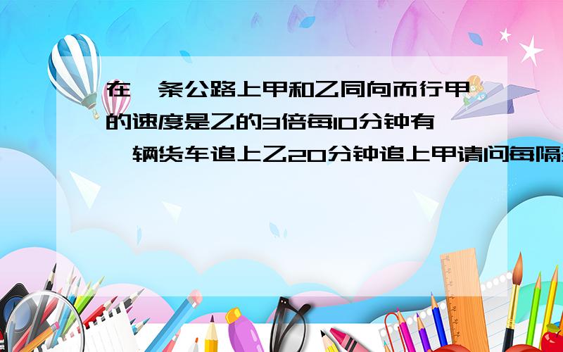 在一条公路上甲和乙同向而行甲的速度是乙的3倍每10分钟有一辆货车追上乙20分钟追上甲请问每隔多长时间发车