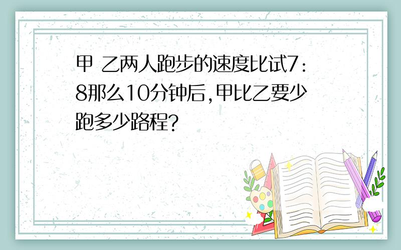 甲 乙两人跑步的速度比试7:8那么10分钟后,甲比乙要少跑多少路程?