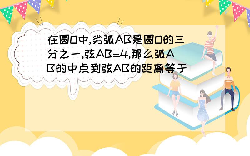 在圆O中,劣弧AB是圆O的三分之一,弦AB=4,那么弧AB的中点到弦AB的距离等于