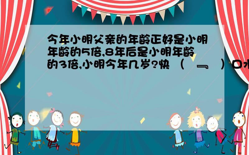 今年小明父亲的年龄正好是小明年龄的5倍,8年后是小明年龄的3倍,小明今年几岁?快 （¯﹃¯）口水