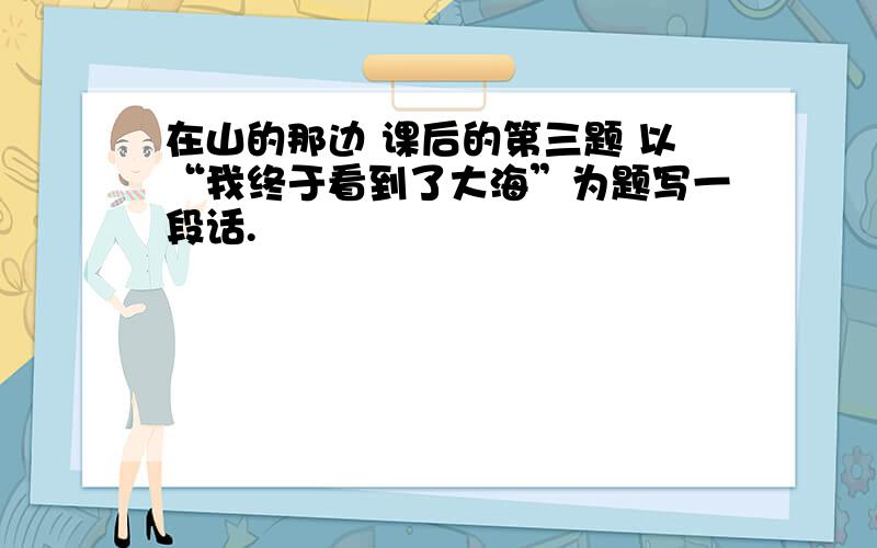 在山的那边 课后的第三题 以“我终于看到了大海”为题写一段话.