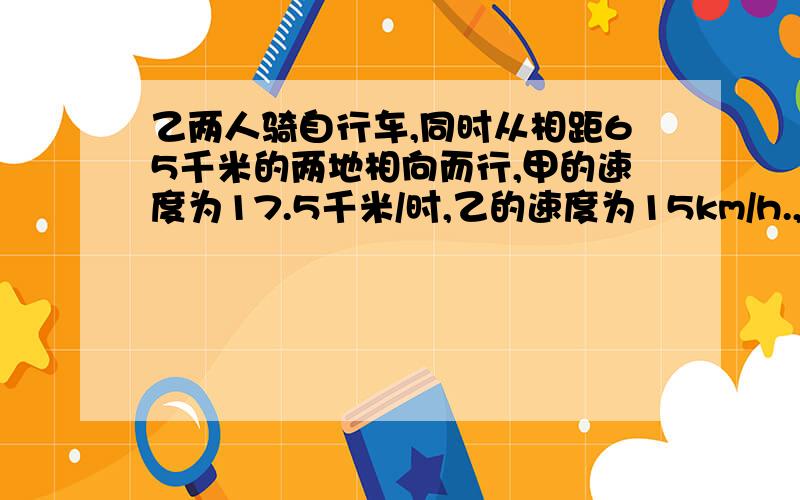 乙两人骑自行车,同时从相距65千米的两地相向而行,甲的速度为17.5千米/时,乙的速度为15km/h.,几个小时甲乙相距32.5千米…………