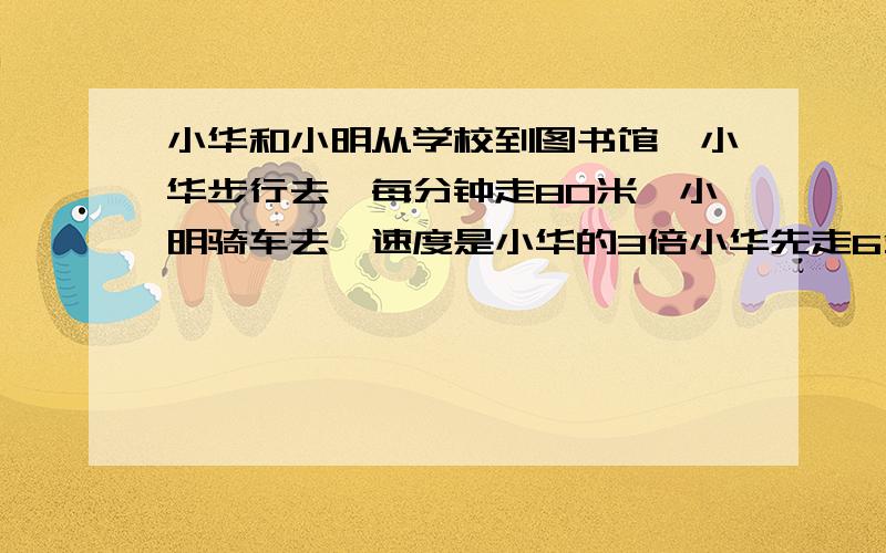 小华和小明从学校到图书馆,小华步行去,每分钟走80米,小明骑车去,速度是小华的3倍小华先走6分钟少明再走,几分钟后小明能追上小华?不用方程怎么算,请详细一些.