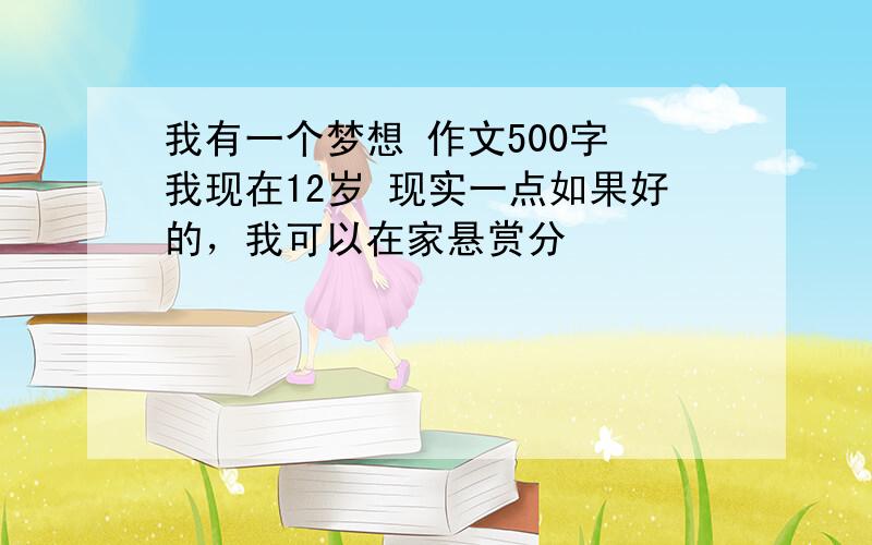 我有一个梦想 作文500字 我现在12岁 现实一点如果好的，我可以在家悬赏分