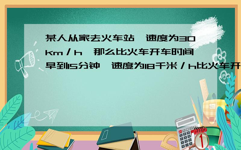 某人从家去火车站,速度为30km／h,那么比火车开车时间早到15分钟,速度为18千米／h比火车开车晚15分钟求家到火车站的距离.