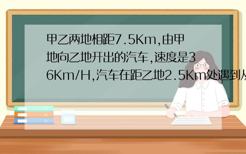 甲乙两地相距7.5Km,由甲地向乙地开出的汽车,速度是36Km/H,汽车在距乙地2.5Km处遇到从乙站出发迎面甲乙两地相距7.5Km,由甲地向乙地开出的汽车,速度是36Km/H,汽车在距乙地2.5Km处遇到从乙地同时