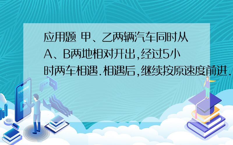 应用题 甲、乙两辆汽车同时从A、B两地相对开出,经过5小时两车相遇.相遇后,继续按原速度前进.又经过3小应用题 甲、乙两辆汽车同时从A、B两地相对开出，经过5小时两车相遇。相遇后，继续