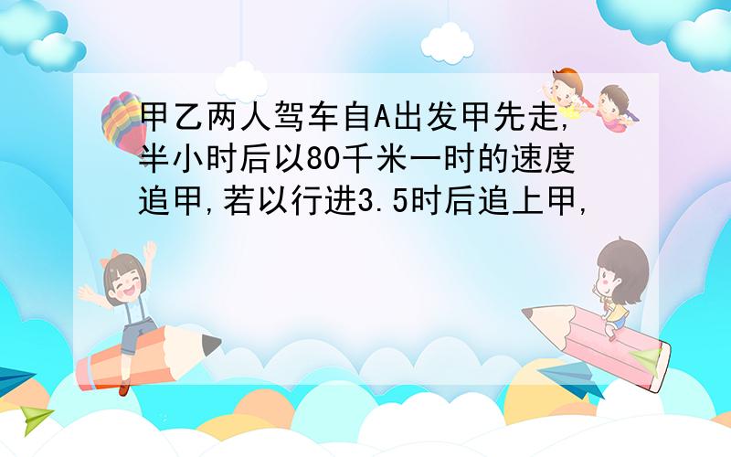 甲乙两人驾车自A出发甲先走,半小时后以80千米一时的速度追甲,若以行进3.5时后追上甲,