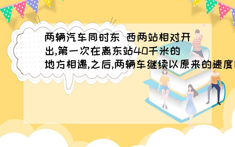 两辆汽车同时东 西两站相对开出,第一次在离东站40千米的地方相遇,之后,两辆车继续以原来的速度前进.各车到站后立即返回,又在离东站30米处相遇,两站相距几米?