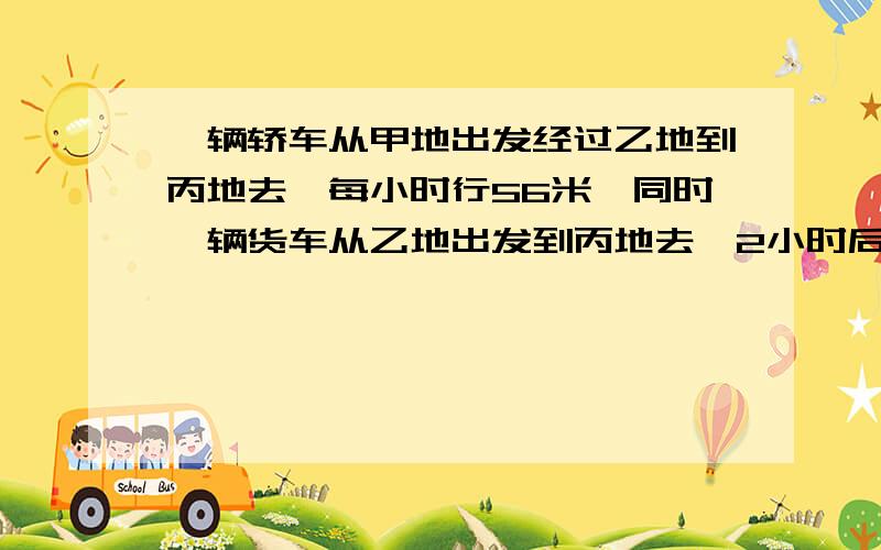 一辆轿车从甲地出发经过乙地到丙地去,每小时行56米,同时一辆货车从乙地出发到丙地去,2小时后,两车同时到达,已知甲乙两地相距28米,求货车的速度