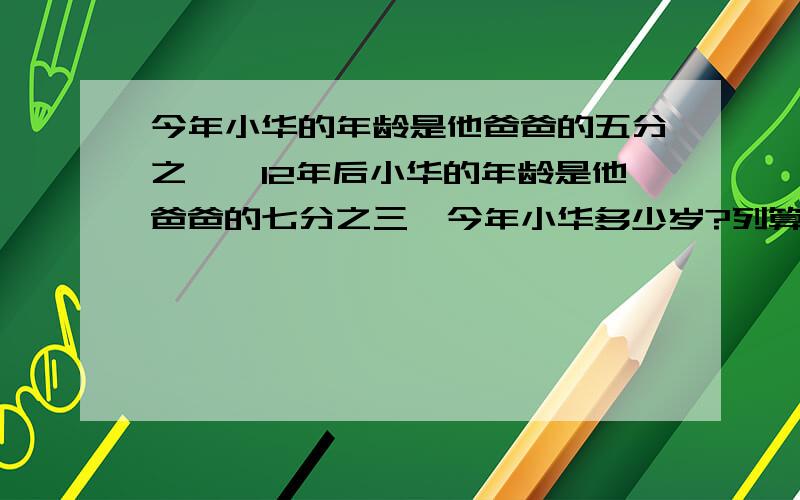 今年小华的年龄是他爸爸的五分之一,12年后小华的年龄是他爸爸的七分之三,今年小华多少岁?列算式