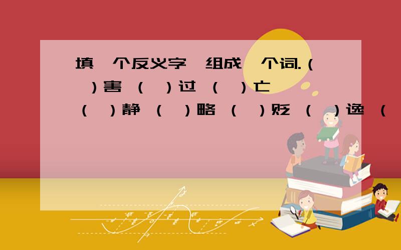 填一个反义字,组成一个词.（ ）害 （ ）过 （ ）亡 （ ）静 （ ）略 （ ）贬 （ ）逸 （ ）福会一个是一个!