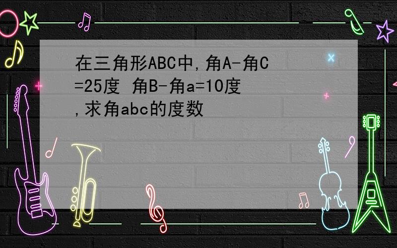 在三角形ABC中,角A-角C=25度 角B-角a=10度,求角abc的度数