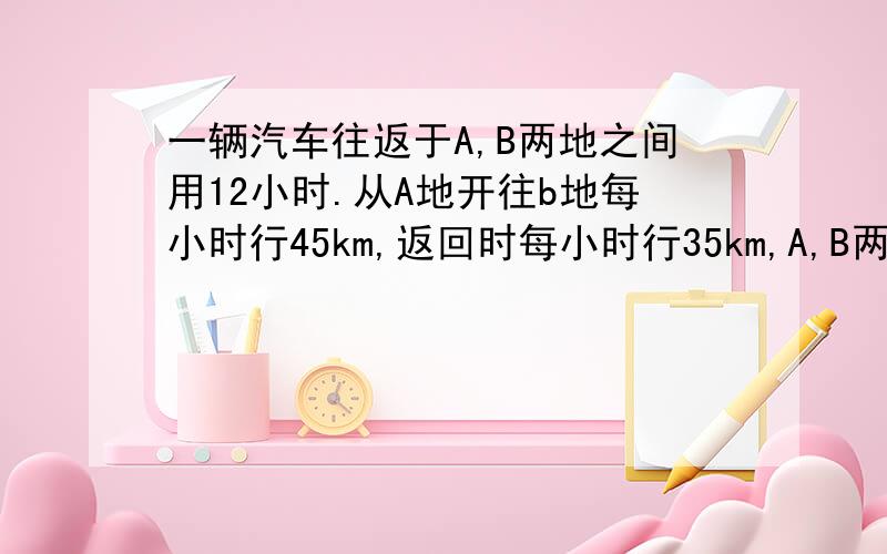 一辆汽车往返于A,B两地之间用12小时.从A地开往b地每小时行45km,返回时每小时行35km,A,B两地相距多少千米?