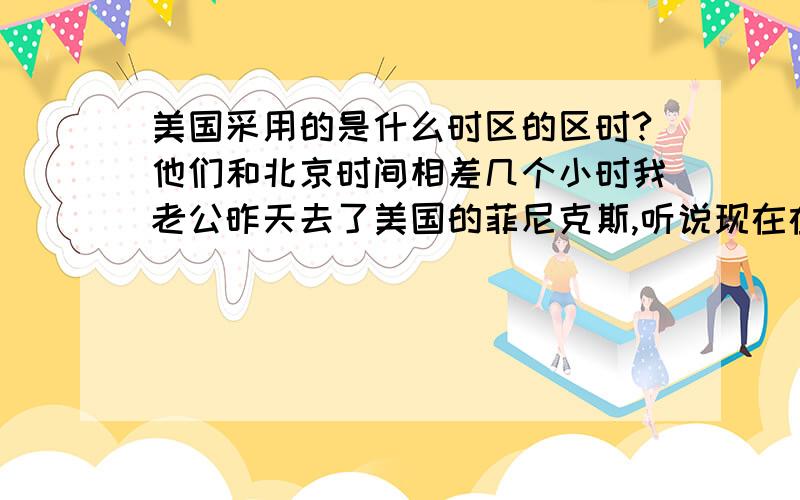 美国采用的是什么时区的区时?他们和北京时间相差几个小时我老公昨天去了美国的菲尼克斯,听说现在在美国打电话很方便,好象是买那种电话卡打电话很便宜,相当于我们中国的长途电话费,