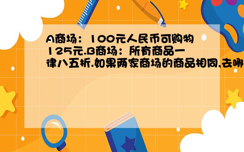 A商场：100元人民币可购物125元.B商场：所有商品一律八五折.如果两家商场的商品相同,去哪家商场购物呢?