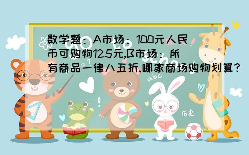 数学题：A市场：100元人民币可购物125元,B市场：所有商品一律八五折.哪家商场购物划算?