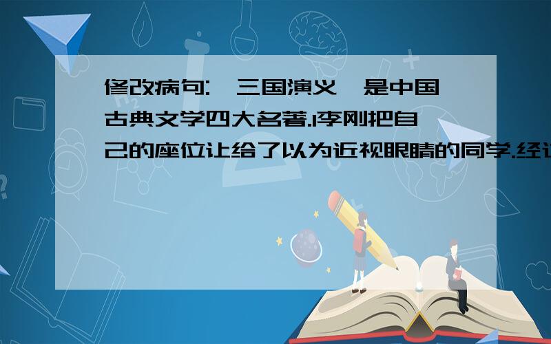 修改病句:《三国演义》是中国古典文学四大名著.l李刚把自己的座位让给了以为近视眼睛的同学.经过治疗,小明的病很快恢复的健康.我们必须认真改正并仔细检查作业中得出错误