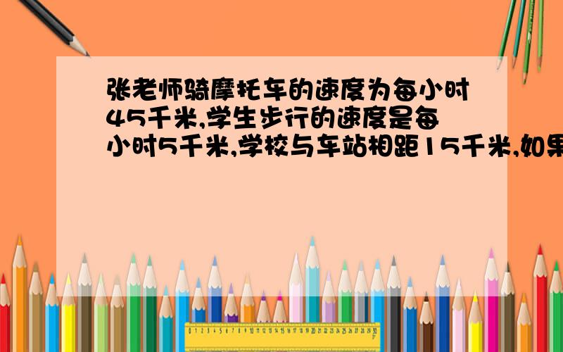 张老师骑摩托车的速度为每小时45千米,学生步行的速度是每小时5千米,学校与车站相距15千米,如果2名学生要从学校到车站,请张老师用摩托车送,但摩托车后座只能坐一人,学生不能驾车,请你设