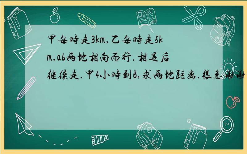 甲每时走3km,乙每时走5km,ab两地相向而行.相遇后继续走.甲4小时到B,求两地距离.很急谢谢