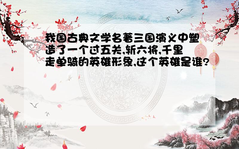 我国古典文学名著三国演义中塑造了一个过五关,斩六将,千里走单骑的英雄形象,这个英雄是谁?