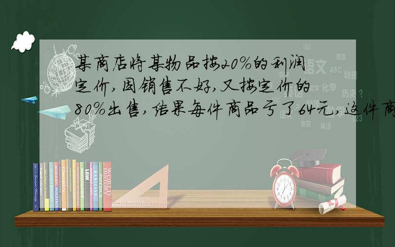 某商店将某物品按20%的利润定价,因销售不好,又按定价的80%出售,结果每件商品亏了64元,这件商品的成本是多少?