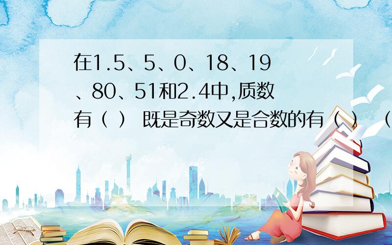 在1.5、5、0、18、19、80、51和2.4中,质数有（ ） 既是奇数又是合数的有（ ） （ ）是（ ）的因数简便算法：二又三分之一＋三又十分之七＋一又三分之二9.24－三又五分之三－二又五分之二0.75