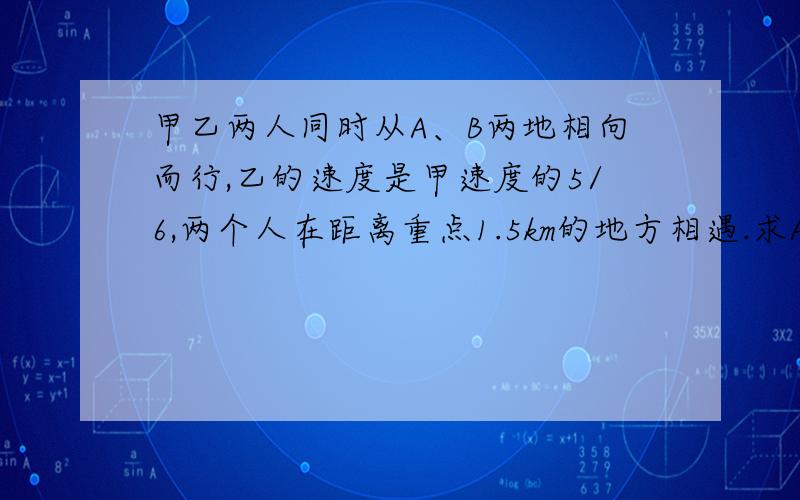 甲乙两人同时从A、B两地相向而行,乙的速度是甲速度的5/6,两个人在距离重点1.5km的地方相遇.求A、B两地之间的距离