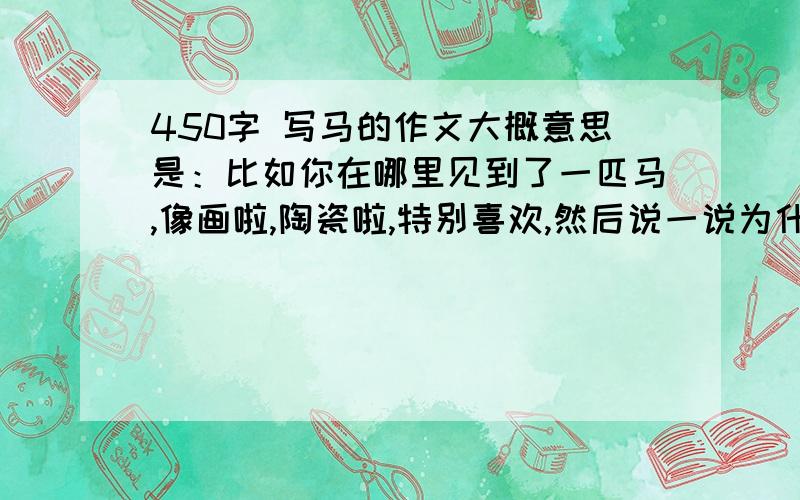 450字 写马的作文大概意思是：比如你在哪里见到了一匹马,像画啦,陶瓷啦,特别喜欢,然后说一说为什么喜欢啊,它有什么价值,它激励了你什么…………千言万语汇成一句话：“不要说明文!”