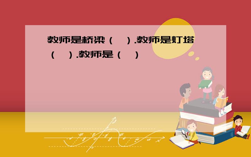 教师是桥梁（ ）.教师是灯塔（ ）.教师是（ ）