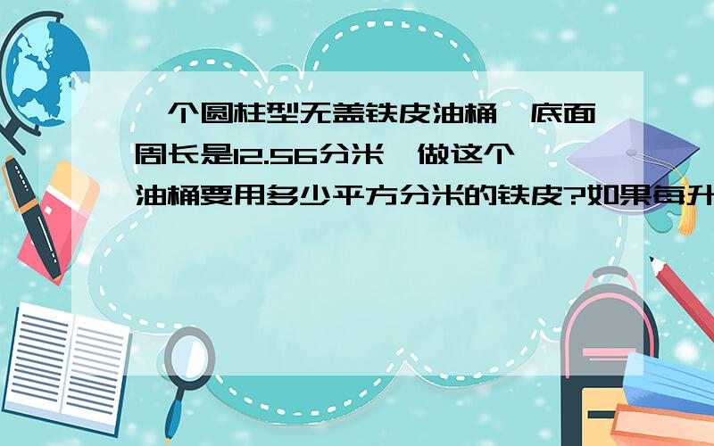 一个圆柱型无盖铁皮油桶,底面周长是12.56分米,做这个油桶要用多少平方分米的铁皮?如果每升油重0.8千克,油桶能装油多少千克?