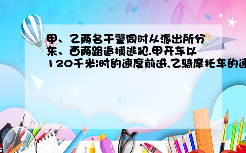 甲、乙两名干警同时从派出所分东、西两路追捕逃犯.甲开车以120千米|时的速度前进,乙骑摩托车的速度是100千米|时.经过几时两人相距110千米?