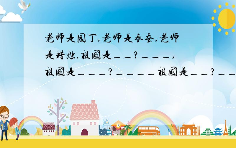 老师是园丁,老师是春蚕,老师是蜡烛.祖国是__?___,祖国是___?____祖国是__?______.紧急!