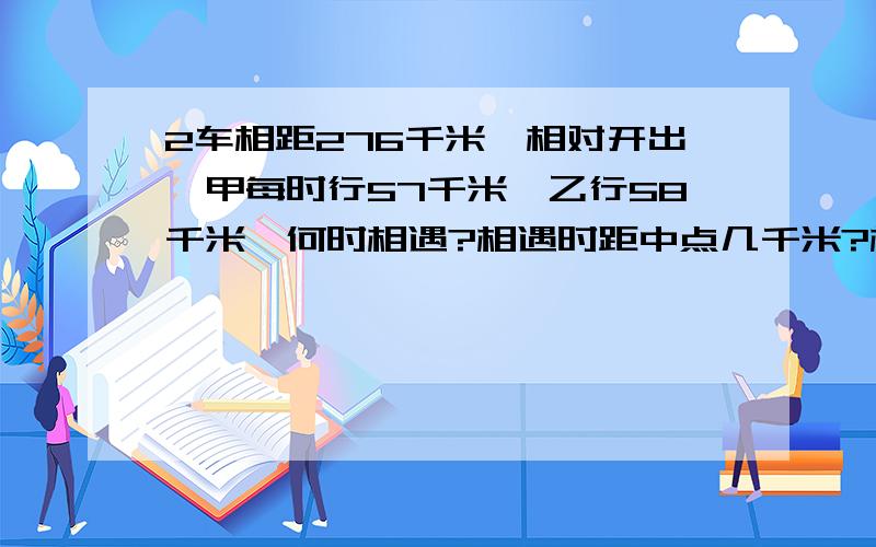 2车相距276千米,相对开出,甲每时行57千米,乙行58千米,何时相遇?相遇时距中点几千米?相距46千米用?