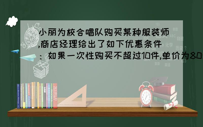 小丽为校合唱队购买某种服装师,商店经理给出了如下优惠条件：如果一次性购买不超过10件,单价为80元；如果一次性购买多于10件,那么每增加14件,购买的所有服装单价降低2元,但单价不得低