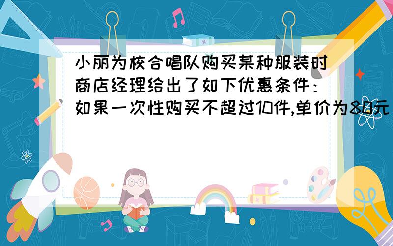 小丽为校合唱队购买某种服装时商店经理给出了如下优惠条件：如果一次性购买不超过10件,单价为80元；如果一次性购买多于10件,那么每增加1件,购买的所有服装单价降低2元,但单价不得低于5