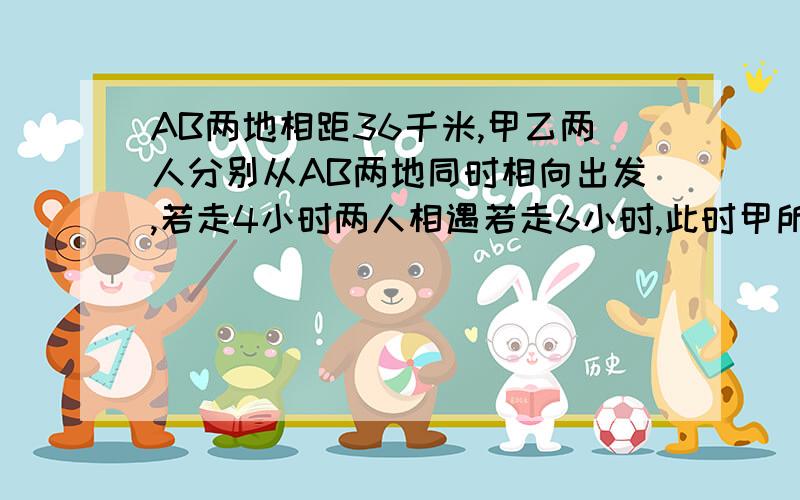 AB两地相距36千米,甲乙两人分别从AB两地同时相向出发,若走4小时两人相遇若走6小时,此时甲所余路程是乙所余路程的2倍,求甲乙两人的速度