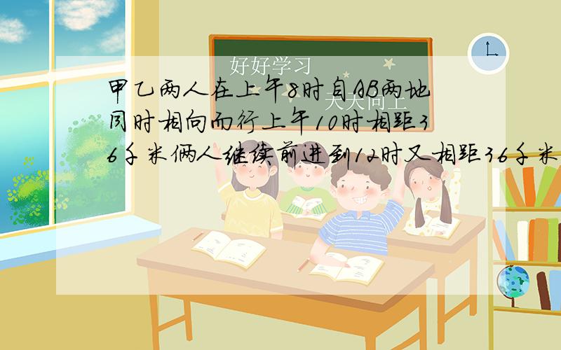 甲乙两人在上午8时自AB两地同时相向而行上午10时相距36千米俩人继续前进到12时又相距36千米已知甲每小时比乙多走2千米,求A、B两地间的距离 列方程.