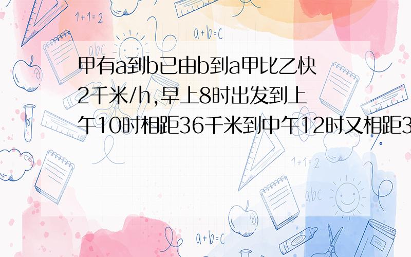 甲有a到b已由b到a甲比乙快2千米/h,早上8时出发到上午10时相距36千米到中午12时又相距36千米,求ab两地距离甲有a到b,已由b到a,甲速度比乙快2千米/h,早上8时出发到上午10时相距36千米到中午12时又