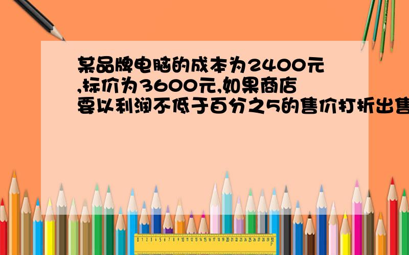 某品牌电脑的成本为2400元,标价为3600元,如果商店要以利润不低于百分之5的售价打折出售,最低打几折?数学题里我的弱项就是打折问题了,亲,有分的