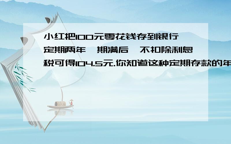 小红把100元零花钱存到银行定期两年,期满后,不扣除利息税可得104.5元.你知道这种定期存款的年利率是多少