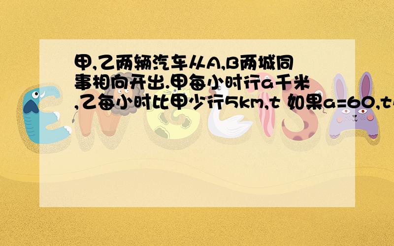 甲,乙两辆汽车从A,B两城同事相向开出.甲每小时行a千米,乙每小时比甲少行5km,t 如果a=60,t小时候两车相遇（1）A、B两城之间的距离是多少?（2）如果a=60,t=2,A、B两城之间的距离是多少?