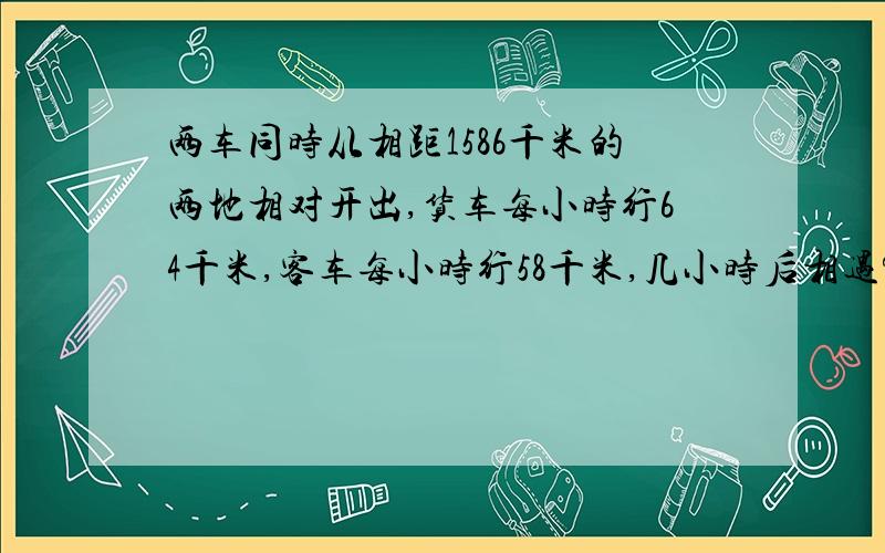 两车同时从相距1586千米的两地相对开出,货车每小时行64千米,客车每小时行58千米,几小时后相遇?拜托各位天才帮帮忙啦很急啊急~~~~