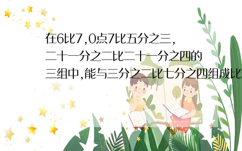 在6比7,0点7比五分之三,二十一分之二比二十一分之四的三组中,能与三分之二比七分之四组成比例的一组是多