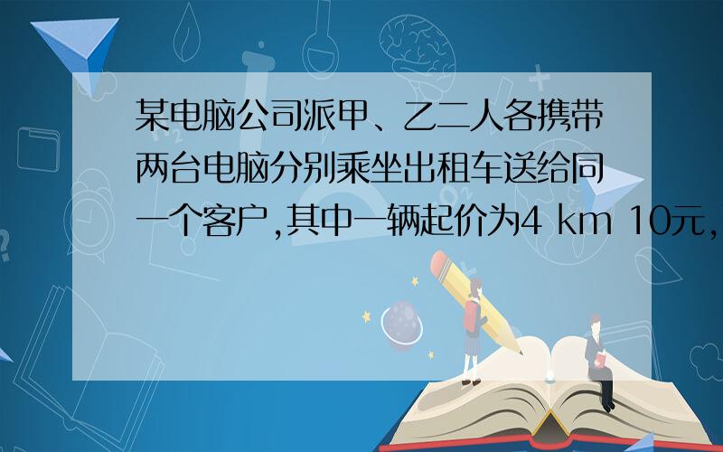 某电脑公司派甲、乙二人各携带两台电脑分别乘坐出租车送给同一个客户,其中一辆起价为4 km 10元,而后每千米收1.2元；另一辆起价为3 km 10元,而后每千米收1.6元；当他们到达时,发现乙比甲多